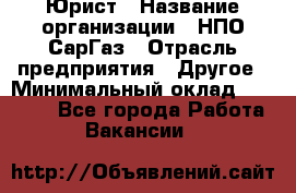 Юрист › Название организации ­ НПО СарГаз › Отрасль предприятия ­ Другое › Минимальный оклад ­ 15 000 - Все города Работа » Вакансии   